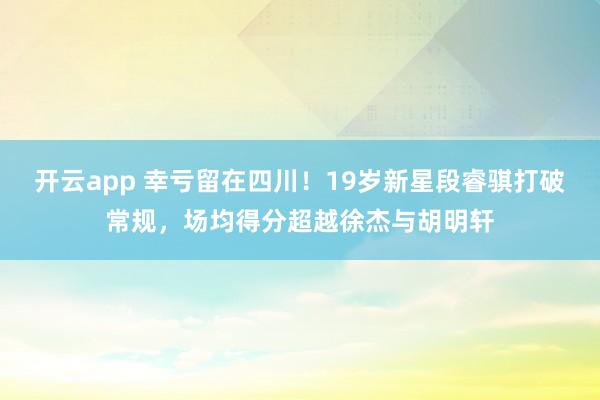 开云app 幸亏留在四川！19岁新星段睿骐打破常规，场均得分超越徐杰与胡明轩