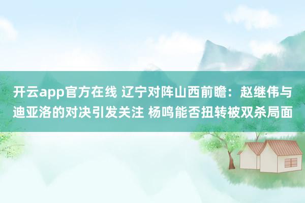 开云app官方在线 辽宁对阵山西前瞻：赵继伟与迪亚洛的对决引发关注 杨鸣能否扭转被双杀局面