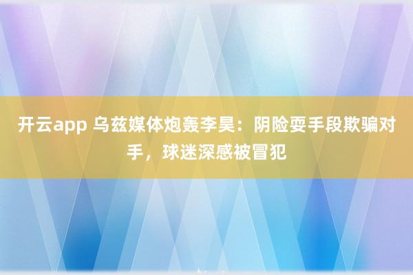 开云app 乌兹媒体炮轰李昊：阴险耍手段欺骗对手，球迷深感被冒犯