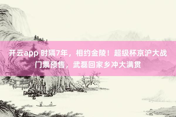 开云app 时隔7年,相约金陵!超级杯京沪大战门票预售,武磊回家乡冲大满贯