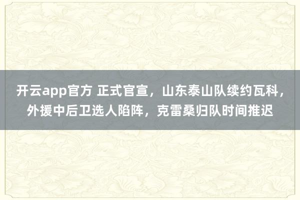 开云app官方 正式官宣，山东泰山队续约瓦科，外援中后卫选人陷阵，克雷桑归队时间推迟