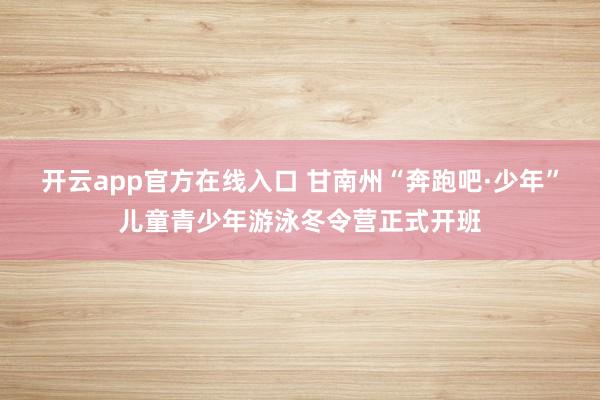 开云app官方在线入口 甘南州“奔跑吧·少年”儿童青少年游泳冬令营正式开班