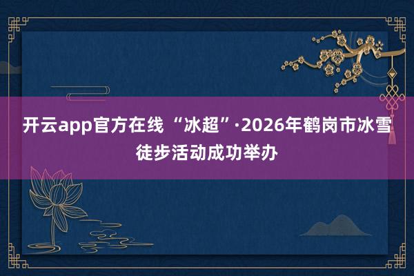 开云app官方在线 “冰超”·2026年鹤岗市冰雪徒步活动成功举办