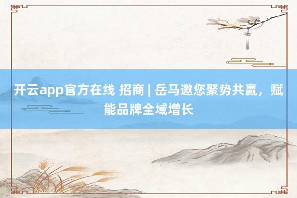 开云app官方在线 招商 | 岳马邀您聚势共赢，<a href=