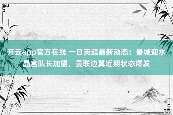 开云app官方在线 一日英超最新动态：曼城迎水晶宫队长加盟，曼联边翼近期状态爆发
