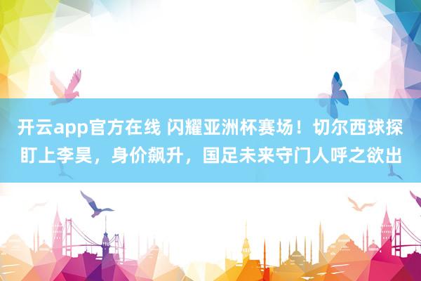 开云app官方在线 闪耀亚洲杯赛场!切尔西球探盯上李昊,身价飙升,国足未来守门人呼之欲出