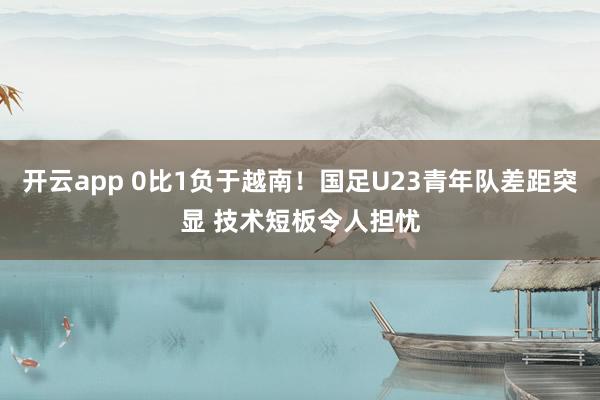 开云app 0比1负于越南!国足U23青年队差距突显 技术短板令人担忧