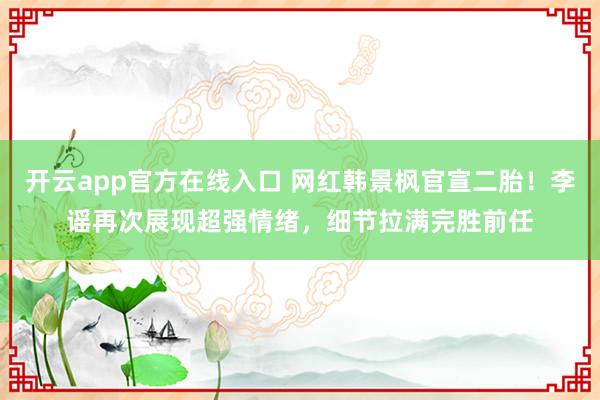 开云app官方在线入口 网红韩景枫官宣二胎！李谣再次展现超强情绪，细节拉满完胜前任