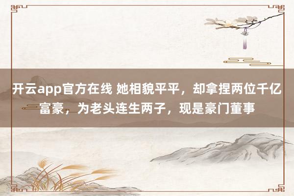 开云app官方在线 她相貌平平,却拿捏两位千亿富豪,为老头连生两子,现是豪门董事