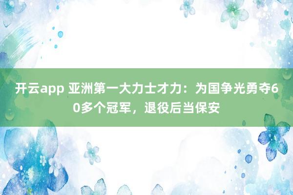 开云app 亚洲第一大力士才力:为国争光勇夺60多个冠军,退役后当保安