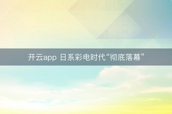 开云app 日系彩电时代“彻底落幕”