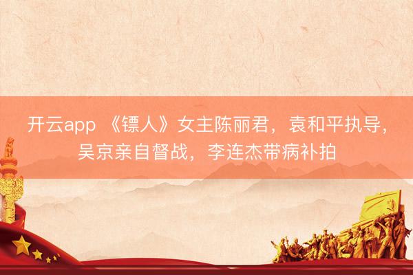 开云app 《镖人》女主陈丽君,袁和平执导,吴京亲自督战,李连杰带病补拍