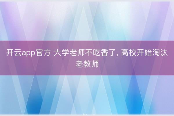 开云app官方 大学老师不吃香了, 高校开始淘汰老教师