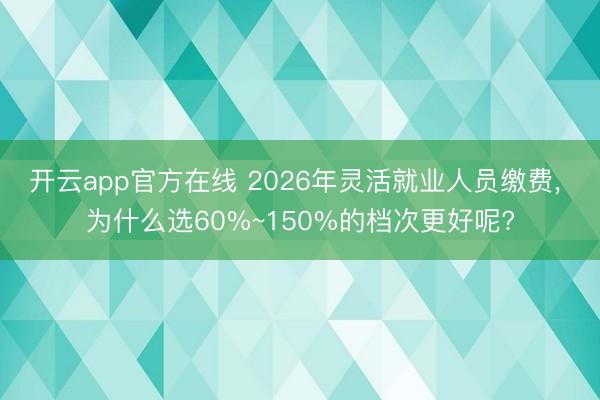 开云app官方在线 2026年灵活就业人员缴费， 为什么选60%~150%的档次更好呢?