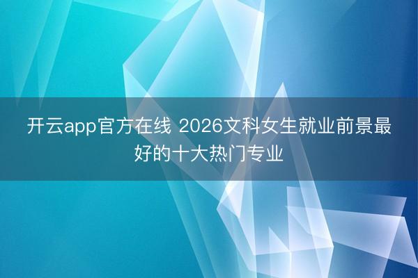 开云app官方在线 2026文科女生就业前景最好的十大热门专业