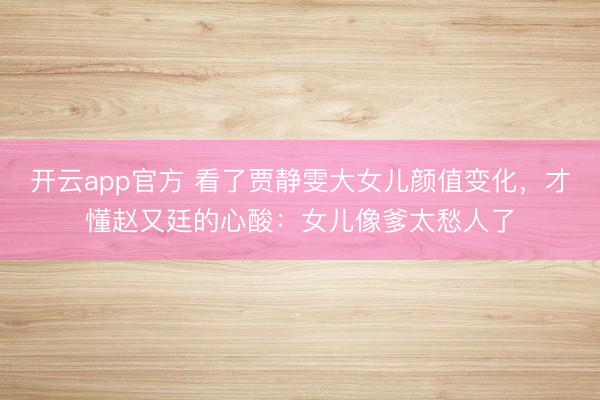 开云app官方 看了贾静雯大女儿颜值变化，才懂赵又廷的心酸：女儿像爹太愁人了