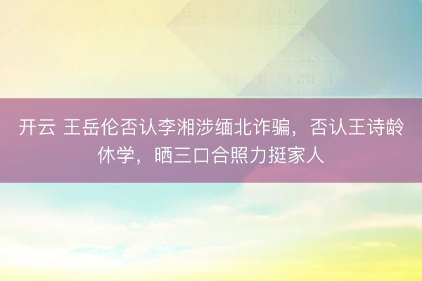 开云 王岳伦否认李湘涉缅北诈骗，否认王诗龄休学，晒三口合照力挺家人