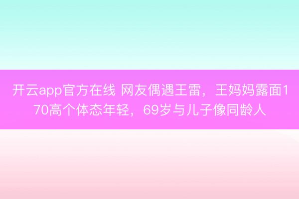 开云app官方在线 网友偶遇王雷，王妈妈露面170高个体态年轻，69岁与儿子像同龄人