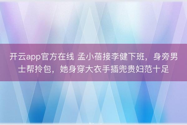 开云app官方在线 孟小蓓接李健下班,身旁男士帮拎包,她身穿大衣手插兜贵妇范十足