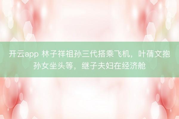开云app 林子祥祖孙三代搭乘飞机,叶蒨文抱孙女坐头等,继子夫妇在经济舱