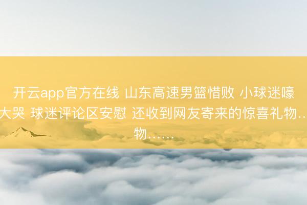 开云app官方在线 山东高速男篮惜败 小球迷嚎啕大哭 球迷评论区安慰 还收到网友寄来的惊喜礼物……