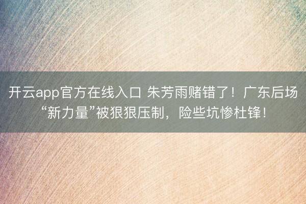 开云app官方在线入口 朱芳雨赌错了！广东后场“新力量”被狠狠压制，险些坑惨杜锋！
