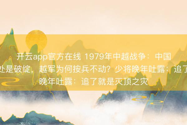 开云app官方在线 1979年中越战争:中国军队撤军时处处是破绽,越军为何按兵不动?少将晚年吐露:追了就是灭顶之灾