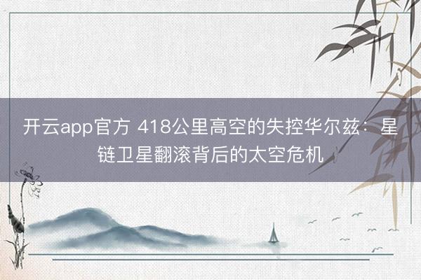 开云app官方 418公里高空的失控华尔兹：星链卫星翻滚背后的太空危机