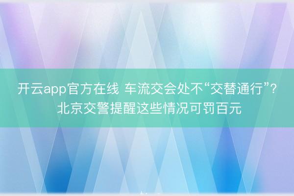 开云app官方在线 车流交会处不“交替通行”? 北京交警提醒这些情况可罚百元