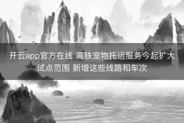 开云app官方在线 高铁宠物托运服务今起扩大试点范围 新增这些线路和车次