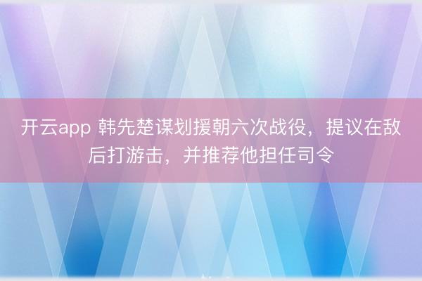 开云app 韩先楚谋划援朝六次战役，提议在敌后打游击，并推荐他担任司令