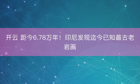 开云 距今6.78万年！印尼发现迄今已知最古老岩画