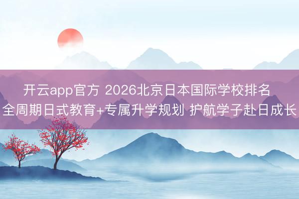 开云app官方 2026北京日本国际学校排名 全周期日式教育+专属升学规划 护航学子赴日成长