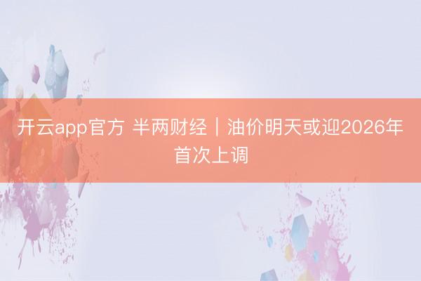 开云app官方 半两财经|油价明天或迎2026年首次上调