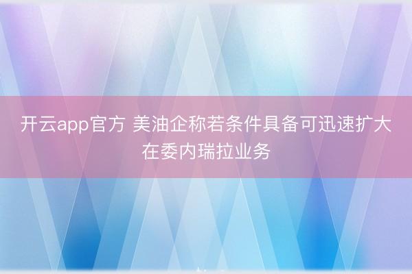 开云app官方 美油企称若条件具备可迅速扩大在委内瑞拉业务