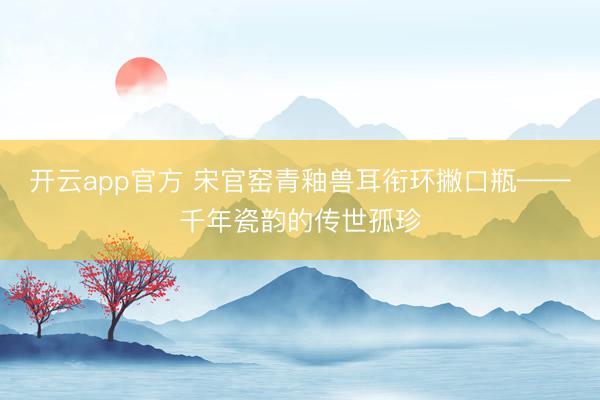 开云app官方 宋官窑青釉兽耳衔环撇口瓶——千年瓷韵的传世孤珍