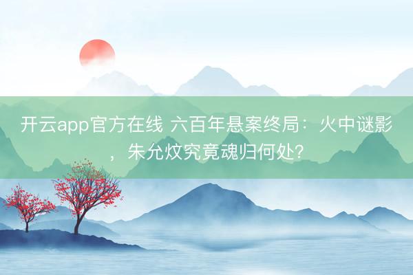 开云app官方在线 六百年悬案终局:火中谜影,朱允炆究竟魂归何处?