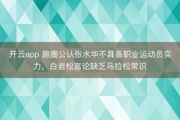 开云app 跑圈公认张水华不具备职业运动员实力,白岩松言论缺乏马拉松常识