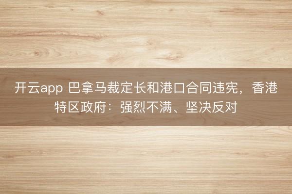 开云app 巴拿马裁定长和港口合同违宪,香港特区政府:强烈不满、坚决反对