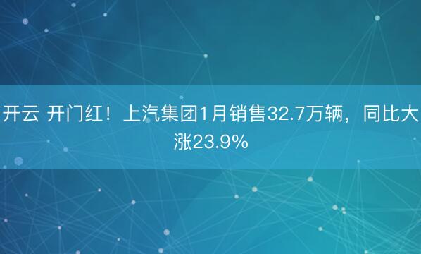 开云 开门红！上汽集团1月销售32.7万辆，同比大涨23.9%