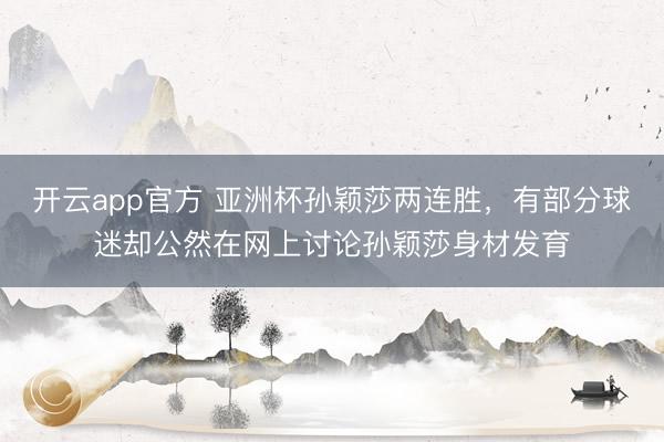 开云app官方 亚洲杯孙颖莎两连胜，有部分球迷却公然在网上讨论孙颖莎身材发育