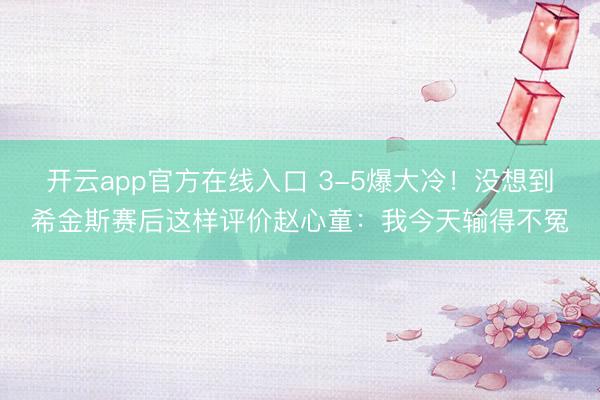 开云app官方在线入口 3-5爆大冷！没想到希金斯赛后这样评价赵心童：我今天输得不冤