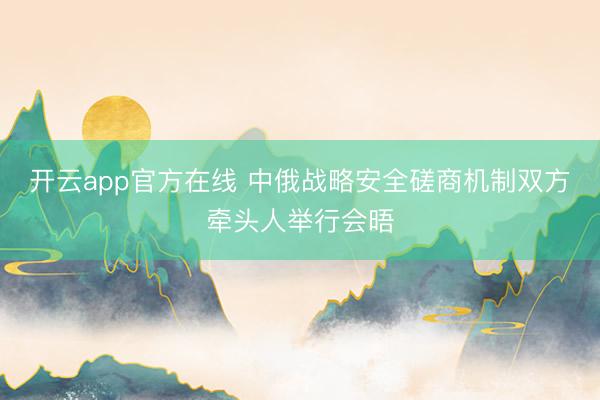 开云app官方在线 中俄战略安全磋商机制双方牵头人举行会晤