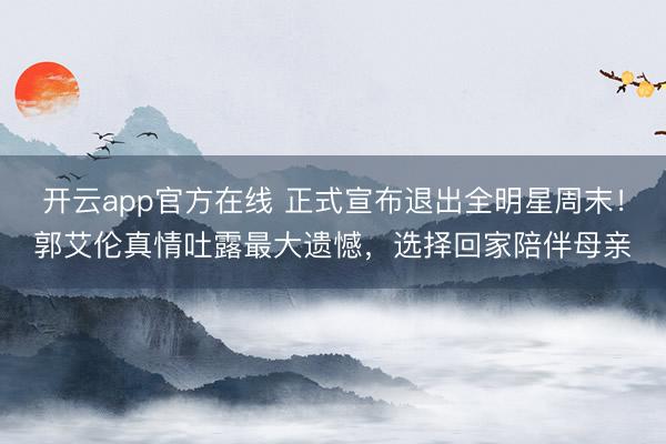 开云app官方在线 正式宣布退出全明星周末!郭艾伦真情吐露最大遗憾,选择回家陪伴母亲