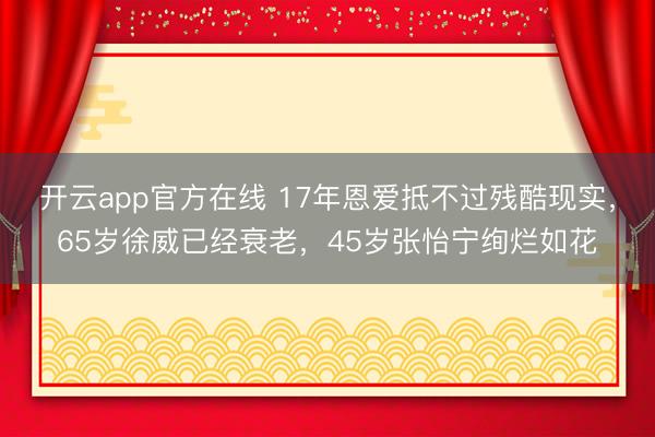 开云app官方在线 17年恩爱抵不过残酷现实，65岁徐威已经衰老，45岁张怡宁绚烂如花