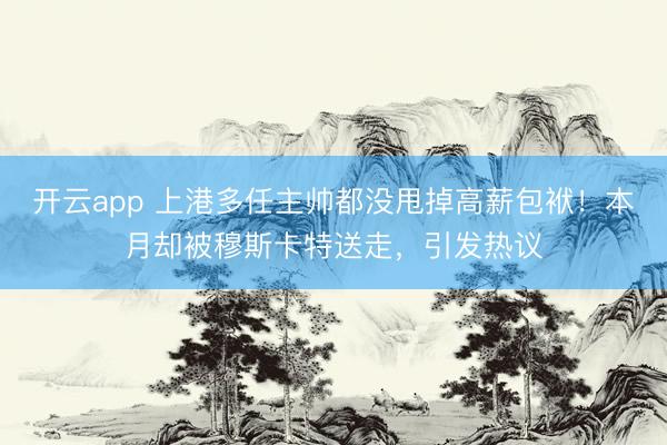 开云app 上港多任主帅都没甩掉高薪包袱！本月却被穆斯卡特送走，引发热议