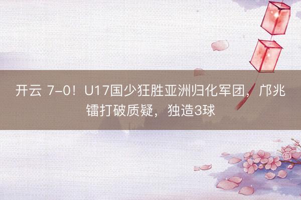 开云 7-0！U17国少狂胜亚洲归化军团，邝兆镭打破质疑，独造3球
