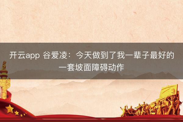 开云app 谷爱凌：今天做到了我一辈子最好的一套坡面障碍动作
