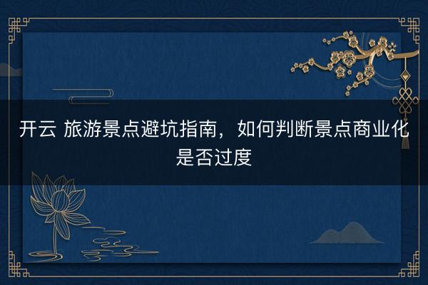开云 旅游景点避坑指南，如何判断景点商业化是否过度