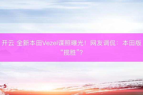 开云 全新本田Vezel谍照曝光！网友调侃：本田版“揽胜”？